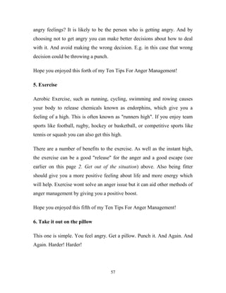 angry feelings? It is likely to be the person who is getting angry. And by
choosing not to get angry you can make better decisions about how to deal
with it. And avoid making the wrong decision. E.g. in this case that wrong
decision could be throwing a punch.

Hope you enjoyed this forth of my Ten Tips For Anger Management!

5. Exercise

Aerobic Exercise, such as running, cycling, swimming and rowing causes
your body to release chemicals known as endorphins, which give you a
feeling of a high. This is often known as "runners high". If you enjoy team
sports like football, rugby, hockey or basketball, or competitive sports like
tennis or squash you can also get this high.

There are a number of benefits to the exercise. As well as the instant high,
the exercise can be a good "release" for the anger and a good escape (see
earlier on this page 2. Get out of the situation) above. Also being fitter
should give you a more positive feeling about life and more energy which
will help. Exercise wont solve an anger issue but it can aid other methods of
anger management by giving you a positive boost.

Hope you enjoyed this fifth of my Ten Tips For Anger Management!

6. Take it out on the pillow

This one is simple. You feel angry. Get a pillow. Punch it. And Again. And
Again. Harder! Harder!




                                      57
 