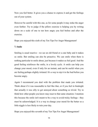 Now you feel better. It gives you a chance to express it and get the feelings
out of your system.

However be careful with this one, as for some people it may stoke the anger
even further. Try to judge if the pillow exercise is helping you by writing
down on a scale of one to ten how angry you feel before and after the
exercise.

Hope you enjoyed this sixth of my Ten Tips For Anger Management!

7. Smile

Smiling is usual reactive - we see an old friend or a cute baby and it makes
us smile. But smiling can also be proactive. We can smile when there is
nothing particular to smile about, just because it makes us feel good. And the
good feeling reinforces the smile, in a lovely cycle. A smile can help you
change your mood, even if only for an instant, and can be useful when you
are feeling perhaps slightly irritated. It's a way to nip it in the bud before you
become angry.

Again I recommend you deal with the problem that made you irritated.
Think about if it was reasonable to feel like that, or if you feel in hindsight
that actually it was silly to get annoyed about something so trivial. Try to
think how other people you know may react to that same situation. I mention
this because the smile isn't meant to be a way to avoid tricky feelings - they
must be acknowledged. It is a way to change your mood for the better so a
little niggle is less likely to ruin your day.

Hope you enjoyed this seventh of my Ten Tips For Anger Management!

                                         58
 