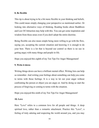 8. Be flexible

This tip is about trying to be a bit more flexible in your thinking and beliefs.
This could mean simply changing your perspective as mentioned earlier. Or
looking into alternative ways of thinking. Reading books about Buddhism
and Law Of Attraction may help with this. You can get some inspiration and
wisdom from these areas even if you don't adopt the entire doctrine.

Being flexible can also mean simple being more willing to go with the flow,
saying yes, accepting the current situation and knowing it is enough to do
your best. There is a lot that is beyond our control so there is no use in
getting angry with many things and people in life.

Hope you enjoyed this eighth of my Ten Tips For Anger Management!

9. Write it down

Writing things down can have a brilliant mental effect. Writing lists can help
us remember. And writing your feelings about something can help you come
to terms with those feelings. It is a way to let out your anger without
confronting the person or object you are angry at. And by doing so start the
process of forgiving or coming to terms with the situation.

Hope you enjoyed this ninth of my Ten Tips For Anger Management!

10. Love

Here "Love" refers to a common love for all people and things. A deep
spiritual love, rather than a romantic attachment. Practice this "Love", a
feeling of truly adoring and respecting the world around you, and you may

                                      59
 