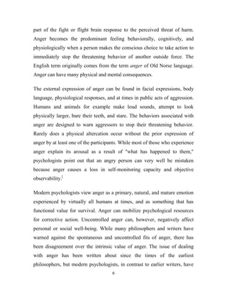 part of the fight or flight brain response to the perceived threat of harm.
Anger becomes the predominant feeling behaviorally, cognitively, and
physiologically when a person makes the conscious choice to take action to
immediately stop the threatening behavior of another outside force. The
English term originally comes from the term anger of Old Norse language.
Anger can have many physical and mental consequences.

The external expression of anger can be found in facial expressions, body
language, physiological responses, and at times in public acts of aggression.
Humans and animals for example make loud sounds, attempt to look
physically larger, bare their teeth, and stare. The behaviors associated with
anger are designed to warn aggressors to stop their threatening behavior.
Rarely does a physical altercation occur without the prior expression of
anger by at least one of the participants. While most of those who experience
anger explain its arousal as a result of "what has happened to them,"
psychologists point out that an angry person can very well be mistaken
because anger causes a loss in self-monitoring capacity and objective
observability.[

Modern psychologists view anger as a primary, natural, and mature emotion
experienced by virtually all humans at times, and as something that has
functional value for survival. Anger can mobilize psychological resources
for corrective action. Uncontrolled anger can, however, negatively affect
personal or social well-being. While many philosophers and writers have
warned against the spontaneous and uncontrolled fits of anger, there has
been disagreement over the intrinsic value of anger. The issue of dealing
with anger has been written about since the times of the earliest
philosophers, but modern psychologists, in contrast to earlier writers, have
                                     6
 