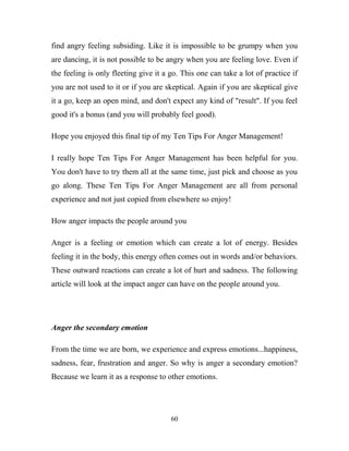 find angry feeling subsiding. Like it is impossible to be grumpy when you
are dancing, it is not possible to be angry when you are feeling love. Even if
the feeling is only fleeting give it a go. This one can take a lot of practice if
you are not used to it or if you are skeptical. Again if you are skeptical give
it a go, keep an open mind, and don't expect any kind of "result". If you feel
good it's a bonus (and you will probably feel good).

Hope you enjoyed this final tip of my Ten Tips For Anger Management!

I really hope Ten Tips For Anger Management has been helpful for you.
You don't have to try them all at the same time, just pick and choose as you
go along. These Ten Tips For Anger Management are all from personal
experience and not just copied from elsewhere so enjoy!

How anger impacts the people around you

Anger is a feeling or emotion which can create a lot of energy. Besides
feeling it in the body, this energy often comes out in words and/or behaviors.
These outward reactions can create a lot of hurt and sadness. The following
article will look at the impact anger can have on the people around you.




Anger the secondary emotion

From the time we are born, we experience and express emotions...happiness,
sadness, fear, frustration and anger. So why is anger a secondary emotion?
Because we learn it as a response to other emotions.




                                       60
 