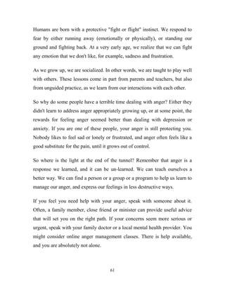 Humans are born with a protective "fight or flight" instinct. We respond to
fear by either running away (emotionally or physically), or standing our
ground and fighting back. At a very early age, we realize that we can fight
any emotion that we don't like, for example, sadness and frustration.

As we grow up, we are socialized. In other words, we are taught to play well
with others. These lessons come in part from parents and teachers, but also
from unguided practice, as we learn from our interactions with each other.

So why do some people have a terrible time dealing with anger? Either they
didn't learn to address anger appropriately growing up, or at some point, the
rewards for feeling anger seemed better than dealing with depression or
anxiety. If you are one of these people, your anger is still protecting you.
Nobody likes to feel sad or lonely or frustrated, and anger often feels like a
good substitute for the pain, until it grows out of control.

So where is the light at the end of the tunnel? Remember that anger is a
response we learned, and it can be un-learned. We can teach ourselves a
better way. We can find a person or a group or a program to help us learn to
manage our anger, and express our feelings in less destructive ways.

If you feel you need help with your anger, speak with someone about it.
Often, a family member, close friend or minister can provide useful advice
that will set you on the right path. If your concerns seem more serious or
urgent, speak with your family doctor or a local mental health provider. You
might consider online anger management classes. There is help available,
and you are absolutely not alone.



                                       61
 