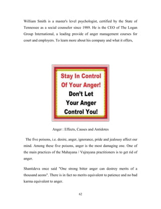 William Smith is a master's level psychologist, certified by the State of
Tennessee as a social counselor since 1989. He is the CEO of The Logan
Group International, a leading provide of anger management courses for
court and employers. To learn more about his company and what it offers,




                   Anger : Effects, Causes and Antidotes

 The five poisons, i.e. desire, anger, ignorance, pride and jealousy affect our
mind. Among these five poisons, anger is the most damaging one. One of
the main practices of the Mahayana / Vajrayana practitioners is to get rid of
anger.

Shantideva once said "One strong bitter anger can destroy merits of a
thousand aeons". There is in fact no merits equivalent to patience and no bad
karma equivalent to anger.


                                      62
 