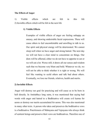 The Effects of Anger

1)     Visible      effects      which        are    felt   in     this       life
2) Invisible effects which will be felt in the next life

          1) Visible Effects

             Examples of visible effects of anger are feeling unhappy an
             uneasy, and showing undesirable facial expressions. These will
             cause others to feel uncomfortable and unwilling to talk to us.
             Our spirit and physical energy will be deteriorated. We cannot
             sleep well when we have anger and strong hatred. The next day
             we will not have a clear mind to concentrate on things. Our
             diets will be affected, either we do not have to appetite to eat or
             we will eat a lot. Worse still, it draws all our senses and wisdom
             such that we become very blunt and bold. Whatever we do, we
             will not be able to think whether it is right or wrong. We will
             feel like wanting to scold others and talk bad about others.
             Eventually, we lose our friends, relatives, health and merits.

2) Invisible Effects

Anger will destroy our goal for practicing and will cause us to be born in
hell directly. In Amitabha;s long sutra, it was mentioned that saying bad
words with anger and hatred to a Bodhisattva will create evil karma for
aeons or destroy our merits accumulated for aeons. This was also mentioned
in many other texts. A person who takes and preserves the bodhisattva vows
is a bodhisattva. Practitioners of Mahayana and Vajrayana who always think
of sentient beings and preserve their vows are bodhisattvas. Therefore one of

                                         63
 