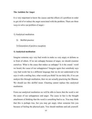 The Antidote for Anger

It is very important to know the causes and the effects of a problem in order
to get rid of or reduce the anger associated with the problem. There are three
ways to solve our problem of anger:-



1) Analytical meditation

   2)   Skillful practice

   3) Generation of positive reception

1) Analytical meditation

Imagine someone says very bad words to make us very angry or defame us
in front of others. If we are unhappy because of anger, we should examine
ourselves. What is the cause that makes us unhappy? Is it the sound / word
we heard, the cause of our unhappiness? Imagine again that somebody says
very bad words but in a different language that we do not understand or he
says it with a smiling face, what would you think? In our daily life, if we can
analyze this through meditation, then we are actually practicing the Dharma.
We should use this skillful mean. Chanting cannot replace this analytical
meditation.

From our analytical meditation we will be able to know that the word is not
the cause of our unhappiness and anger. The cause in fact is the thought
attachment of thinking that the word is something bad to us. You may think
that this is perhaps true, but you may get angry when someone hits you
because of feeling the physical pain. You should meditate and ask yourself.
                                       65
 