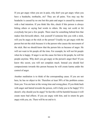 If you get angry when you are in pain, why don't you get angry when you
have a headache, toothache, etc? They are all pains. You may say the
headache is caused by no one but this pain and anger is caused by someone
with a bad intention. If you think like this, check if this person is always
hitting others or saying bad words to others. He may not scold or hit
everybody but just a few people. There must be something behind him that
makes him hit/scold others. Ask yourself if someone hits you with a stick,
will you be angry at the stick or the person? Usually we get angry with the
person but not the stick because it is the person who causes the movement of
the stick. But we should know that the person hits us because of anger. He
will not want to hit people all the time. For example, he will not hit people
when he is happy. If anger is not the cause for him to hit people, he will hit
people anytime. Why don't you get angry at the person's anger then? If you
know this secret, you will not complain much. Instead you should feel
compassionate towards this person because he will create karma under the
control of anger.

Another meditation is to think of the corresponding cause. If you are not
here, he has no object to hit. Therefore at least 50% of the problem comes
from you. You are here at the wrong time and wrong place. If you think back
with anger and hatred towards the person, will it help you to be happy? If it
doesn't, why should you be angry? In fact this will be harmful because it will
create more bad effects. If you are angry with him, and in return he gets
angry with you, etc. There will be no end to it.




                                      66
 