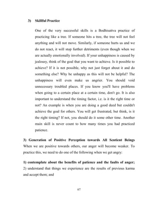 3)   Skillful Practice

        One of the very successful skills is a Bodhisattva practice of
        practicing like a tree. If someone hits a tree, the tree will not feel
        anything and will not move. Similarly, if someone hurts us and we
        do not react, it will stop further detriments (even though when we
        are actually emotionally involved). If your unhappiness is caused by
        jealousy, think of the goal that you want to achieve. Is it possible to
        achieve? If it is not possible, why not just forget about it and do
        something else? Why be unhappy as this will not be helpful? The
        unhappiness will even make us angrier. You should void
        unnecessary troubled places. If you know you'll have problems
        when going to a certain place at a certain time, don't go. It is also
        important to understand the timing factor, i.e. is it the right time or
        not? An example is when you are doing a good deed but couldn't
        achieve the goal for others. You will get frustrated, but think, is it
        the right timing? If not, you should do it some other time. Another
        main skill is never count to how many times you had practiced
        patience.

3) Generation of Positive Perception towards All Sentient Beings
When we are positive towards others, our anger will become weaker. To
practice this, we need to do one of the following when we get angry:

1) contemplate about the benefits of patience and the faults of anger;
2) understand that things we experience are the results of previous karma
and accept them; and



                                      67
 