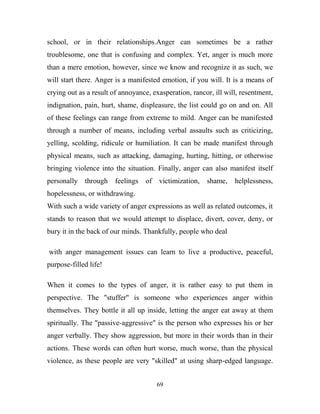 school, or in their relationships.Anger can sometimes be a rather
troublesome, one that is confusing and complex. Yet, anger is much more
than a mere emotion, however, since we know and recognize it as such, we
will start there. Anger is a manifested emotion, if you will. It is a means of
crying out as a result of annoyance, exasperation, rancor, ill will, resentment,
indignation, pain, hurt, shame, displeasure, the list could go on and on. All
of these feelings can range from extreme to mild. Anger can be manifested
through a number of means, including verbal assaults such as criticizing,
yelling, scolding, ridicule or humiliation. It can be made manifest through
physical means, such as attacking, damaging, hurting, hitting, or otherwise
bringing violence into the situation. Finally, anger can also manifest itself
personally through      feelings   of victimization, shame,       helplessness,
hopelessness, or withdrawing.
With such a wide variety of anger expressions as well as related outcomes, it
stands to reason that we would attempt to displace, divert, cover, deny, or
bury it in the back of our minds. Thankfully, people who deal

with anger management issues can learn to live a productive, peaceful,
purpose-filled life!

When it comes to the types of anger, it is rather easy to put them in
perspective. The "stuffer" is someone who experiences anger within
themselves. They bottle it all up inside, letting the anger eat away at them
spiritually. The "passive-aggressive" is the person who expresses his or her
anger verbally. They show aggression, but more in their words than in their
actions. These words can often hurt worse, much worse, than the physical
violence, as these people are very "skilled" at using sharp-edged language.


                                      69
 