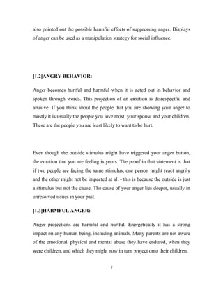 also pointed out the possible harmful effects of suppressing anger. Displays
of anger can be used as a manipulation strategy for social influence.




[1.2]ANGRY BEHAVIOR:

Anger becomes hurtful and harmful when it is acted out in behavior and
spoken through words. This projection of an emotion is disrespectful and
abusive. If you think about the people that you are showing your anger to
mostly it is usually the people you love most, your spouse and your children.
These are the people you are least likely to want to be hurt.




Even though the outside stimulus might have triggered your anger button,
the emotion that you are feeling is yours. The proof in that statement is that
if two people are facing the same stimulus, one person might react angrily
and the other might not be impacted at all - this is because the outside is just
a stimulus but not the cause. The cause of your anger lies deeper, usually in
unresolved issues in your past.

[1.3]HARMFUL ANGER:

Anger projections are harmful and hurtful. Energetically it has a strong
impact on any human being, including animals. Many parents are not aware
of the emotional, physical and mental abuse they have endured, when they
were children, and which they might now in turn project onto their children.


                                       7
 