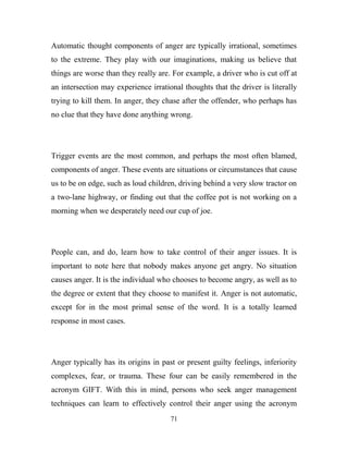 Automatic thought components of anger are typically irrational, sometimes
to the extreme. They play with our imaginations, making us believe that
things are worse than they really are. For example, a driver who is cut off at
an intersection may experience irrational thoughts that the driver is literally
trying to kill them. In anger, they chase after the offender, who perhaps has
no clue that they have done anything wrong.




Trigger events are the most common, and perhaps the most often blamed,
components of anger. These events are situations or circumstances that cause
us to be on edge, such as loud children, driving behind a very slow tractor on
a two-lane highway, or finding out that the coffee pot is not working on a
morning when we desperately need our cup of joe.




People can, and do, learn how to take control of their anger issues. It is
important to note here that nobody makes anyone get angry. No situation
causes anger. It is the individual who chooses to become angry, as well as to
the degree or extent that they choose to manifest it. Anger is not automatic,
except for in the most primal sense of the word. It is a totally learned
response in most cases.




Anger typically has its origins in past or present guilty feelings, inferiority
complexes, fear, or trauma. These four can be easily remembered in the
acronym GIFT. With this in mind, persons who seek anger management
techniques can learn to effectively control their anger using the acronym
                                      71
 