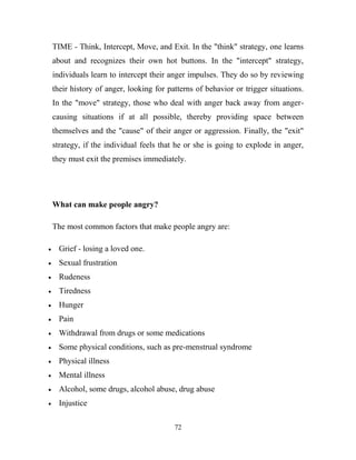 TIME - Think, Intercept, Move, and Exit. In the "think" strategy, one learns
about and recognizes their own hot buttons. In the "intercept" strategy,
individuals learn to intercept their anger impulses. They do so by reviewing
their history of anger, looking for patterns of behavior or trigger situations.
In the "move" strategy, those who deal with anger back away from anger-
causing situations if at all possible, thereby providing space between
themselves and the "cause" of their anger or aggression. Finally, the "exit"
strategy, if the individual feels that he or she is going to explode in anger,
they must exit the premises immediately.




What can make people angry?

The most common factors that make people angry are:

  Grief - losing a loved one.
  Sexual frustration
  Rudeness
  Tiredness
  Hunger
  Pain
  Withdrawal from drugs or some medications
  Some physical conditions, such as pre-menstrual syndrome
  Physical illness
  Mental illness
  Alcohol, some drugs, alcohol abuse, drug abuse
  Injustice

                                      72
 