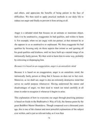 and others, and appreciate the benefits of being patient in the face of
difficulties. We then need to apply practical methods in our daily life to
reduce our anger and finally to prevent it from arising at all.




Anger is a deluded mind that focuses on an animate or inanimate object,
feels it to be unattractive, exaggerates its bad qualities, and wishes to harm
it. For example, when we are angry with our partner, at that moment he or
she appears to us as unattractive or unpleasant. We then exaggerate his bad
qualities by focusing only on those aspects that irritate us and ignoring all
his good qualities and kindness, until we have built up a mental image of an
intrinsically faulty person. We then wish to harm him in some way, probably
by criticizing or disparaging him.

Because it is based on an exaggeration, anger is an unrealistic mind

Because it is based on an exaggeration, anger is an unrealistic mind; the
intrinsically faulty person or thing that it focuses on does not in fact exist.
Moreover, as we shall see, anger is also an extremely destructive mind that
serves no useful purpose whatsoever. Having understood the nature and
disadvantages of anger, we then need to watch our mind carefully at all
times in order to recognize it whenever it begins to arise.

This explanation of how to overcome our anger through practising patience
is based on Guide to the Bodhisattva‘s Way of Life, the famous poem by the
great Buddhist Master Shantideva. Though composed over a thousand years
ago, this is one of the clearest and most powerful explanations of the subject
ever written, and is just as relevant today as it was then

                                       74
 