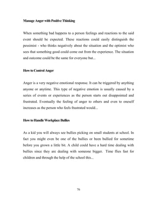 Manage Anger with Positive Thinking


When something bad happens to a person feelings and reactions to the said
event should be expected. These reactions could easily distinguish the
pessimist - who thinks negatively about the situation and the optimist who
sees that something good could come out from the experience. The situation
and outcome could be the same for everyone but...


How to Control Anger


Anger is a very negative emotional response. It can be triggered by anything
anyone or anytime. This type of negative emotion is usually caused by a
series of events or experiences as the person starts out disappointed and
frustrated. Eventually the feeling of anger to others and even to oneself
increases as the person who feels frustrated would...


How to Handle Workplace Bullies


As a kid you will always see bullies picking on small students at school. In
fact you might even be one of the bullies or been bullied for sometime
before you grown a little bit. A child could have a hard time dealing with
bullies since they are dealing with someone bigger. Time flies fast for
children and through the help of the school this...




                                      76
 
