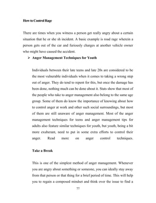 How to Control Rage


There are times when you witness a person get really angry about a certain
situation that he or she sh incident. A basic example is road rage wherein a
person gets out of the car and furiously charges at another vehicle owner
who might have caused the accident.
    Anger Management Techniques for Youth


      Individuals between their late teens and late 20s are considered to be
      the most vulnerable individuals when it comes to taking a wrong step
      out of anger. They do tend to repent for this, but once the damage has
      been done, nothing much can be done about it. Stats show that most of
      the people who take to anger management also belong to the same age
      group. Some of them do know the importance of knowing about how
      to control anger at work and other such social surroundings, but most
      of them are still unaware of anger management. Most of the anger
      management techniques for teens and anger management tips for
      adults also feature similar techniques for youth, but youth, being a bit
      more exuberant, need to put in some extra efforts to control their
      anger.     Read      more      on     anger      control     techniques.


      Take a Break


      This is one of the simplest method of anger management. Whenever
      you are angry about something or someone, you can ideally stay away
      from that person or that thing for a brief period of time. This will help
      you to regain a composed mindset and think over the issue to find a
                                      77
 