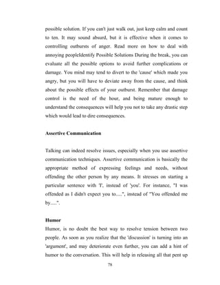 possible solution. If you can't just walk out, just keep calm and count
to ten. It may sound absurd, but it is effective when it comes to
controlling outbursts of anger. Read more on how to deal with
annoying peopleIdentify Possible Solutions During the break, you can
evaluate all the possible options to avoid further complications or
damage. You mind may tend to divert to the 'cause' which made you
angry, but you will have to deviate away from the cause, and think
about the possible effects of your outburst. Remember that damage
control is the need of the hour, and being mature enough to
understand the consequences will help you not to take any drastic step
which would lead to dire consequences.


Assertive Communication


Talking can indeed resolve issues, especially when you use assertive
communication techniques. Assertive communication is basically the
appropriate method of expressing feelings and needs, without
offending the other person by any means. It stresses on starting a
particular sentence with 'I', instead of 'you'. For instance, "I was
offended as I didn't expect you to.....", instead of "You offended me
by.....".


Humor
Humor, is no doubt the best way to resolve tension between two
people. As soon as you realize that the 'discussion' is turning into an
'argument', and may deteriorate even further, you can add a hint of
humor to the conversation. This will help in releasing all that pent up
                               78
 