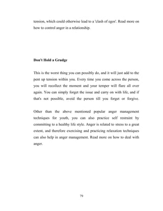 tension, which could otherwise lead to a 'clash of egos'. Read more on
how to control anger in a relationship.




Don't Hold a Grudge


This is the worst thing you can possibly do, and it will just add to the
pent up tension within you. Every time you come across the person,
you will recollect the moment and your temper will flare all over
again. You can simply forget the issue and carry on with life, and if
that's not possible, avoid the person till you forget or forgive.


Other than the above mentioned popular anger management
techniques for youth, you can also practice self restraint by
committing to a healthy life style. Anger is related to stress to a great
extent, and therefore exercising and practicing relaxation techniques
can also help in anger management. Read more on how to deal with
anger.




                                79
 