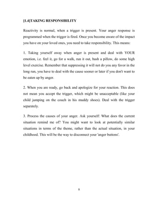 [1.4]TAKING RESPONSIBILITY

Reactivity is normal, when a trigger is present. Your anger response is
programmed when the trigger is fired. Once you become aware of the impact
you have on your loved ones, you need to take responsibility. This means:

1. Taking yourself away when anger is present and deal with YOUR
emotion, i.e. feel it, go for a walk, run it out, bash a pillow, do some high
level exercise. Remember that suppressing it will not do you any favor in the
long run, you have to deal with the cause sooner or later if you don't want to
be eaten up by anger.

2. When you are ready, go back and apologize for your reaction. This does
not mean you accept the trigger, which might be unacceptable (like your
child jumping on the couch in his muddy shoes). Deal with the trigger
separately.

3. Process the causes of your anger. Ask yourself: What does the current
situation remind me of? You might want to look at potentially similar
situations in terms of the theme, rather than the actual situation, in your
childhood. This will be the way to disconnect your 'anger buttons'.




                                      8
 