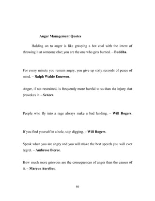 Anger Management Quotes

      Holding on to anger is like grasping a hot coal with the intent of
throwing it at someone else; you are the one who gets burned. – Buddha.




For every minute you remain angry, you give up sixty seconds of peace of
mind. – Ralph Waldo Emerson.


Anger, if not restrained, is frequently more hurtful to us than the injury that
provokes it. – Seneca.




People who fly into a rage always make a bad landing. – Will Rogers.




If you find yourself in a hole, stop digging. – Will Rogers.


Speak when you are angry and you will make the best speech you will ever
regret. – Ambrose Bierce.


How much more grievous are the consequences of anger than the causes of
it. – Marcus Aurelius.




                                      80
 