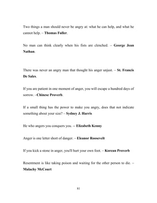 Two things a man should never be angry at: what he can help, and what he
cannot help. – Thomas Fuller.


No man can think clearly when his fists are clenched. – George Jean
Nathan.




There was never an angry man that thought his anger unjust. – St. Francis
De Sales.


If you are patient in one moment of anger, you will escape a hundred days of
sorrow. –Chinese Proverb.


If a small thing has the power to make you angry, does that not indicate
something about your size? – Sydney J. Harris


He who angers you conquers you. -- Elizabeth Kenny


Anger is one letter short of danger. – Eleanor Roosevelt


If you kick a stone in anger, you'll hurt your own foot. – Korean Proverb


Resentment is like taking poison and waiting for the other person to die. –
Malachy McCourt




                                    81
 