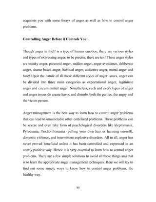 acquaints you with some forays of anger as well as how to control anger
problems.


Controlling Anger Before it Controls You


Though anger in itself is a type of human emotion, there are various styles
and types of expressing anger, to be precise, there are ten! These anger styles
are sneaky anger, paranoid anger, sudden anger, anger avoidance, deliberate
anger, shame based anger, habitual anger, addictive anger, moral anger and
hate! Upon the nature of all these different styles of anger issues, anger can
be divided into three main categories as expectational anger, legitimate
anger and circumstantial anger. Nonetheless, each and every types of anger
and anger issues do create havoc and disturbs both the parties, the angry and
the victim person.


Anger management is the best way to learn how to control anger problems
that can lead to innumerable other correlated problems. These problems can
be severe and even take form of psychological disorders like kleptomania,
Pyromania, Trichotillomania (pulling your own hair or harming oneself),
domestic violence, and intermittent explosive disorders. All in all, anger has
never proved beneficial unless it has been controlled and expressed in an
utterly positive way. Hence it is very essential to learn how to control anger
problems. There are a few simple solutions to avoid all these things and that
is to learn the appropriate anger management techniques. Here we will try to
find out some simple ways to know how to control anger problems, the
healthy way.


                                      84
 