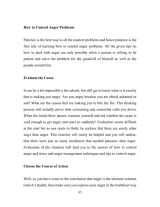 How to Control Anger Problems


Patience is the best way to all the nastiest problems and hence patience is the
first rule of learning how to control anger problems. All the given tips on
how to deal with anger are only possible when a person is willing to be
patient and solve the problem for the goodwill of himself as well as the
people around him.


Evaluate the Cause


It can be a bit impossible a the advent, but still get to know what is it exactly
that is making you angry. Are you angry because you are afraid, ashamed or
sad? What are the causes that are making you to bite the fist. This thinking
process will actually prove time consuming and somewhat calm you down.
When the initial blow passes, reassure yourself and ask whether the cause is
void enough to get angry and react so suddenly? Evaluation seems difficult
at the start but as one starts to think, he realizes that there are surely other
ways than anger. This exercise will surely be helpful and you will realize,
that there were just so many incidences that needed patience, than anger.
Evaluation of the situation will lead you to the answer of how to control
anger and stress and anger management techniques and tips to control anger.


Choose the Course of Action


Well, so you have come to the conclusion that anger is the ultimate solution
(which I doubt), then make sure you express your anger in the healthiest way
                                       85
 