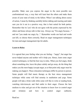 possible. Make sure you express the anger in the most possible non
confrontational way, a way that will least hurt the others and make them
aware of your state of mind, to the fullest. When I am talking about course
of action, I mean by thinking carefully before talking and reacting and make
sure you let it out in a positive way, that is best suited for both parties.
Remember that its 'you' who do not agree with the points expressed by the
others and hence always talk in that way. Always say "I'm angry because..."
and not "you made me angry by...". Remember words can heal and words
can kill, so choose them correctly. Read on anger management techniques
for men and anger management tips for adults.


Learn to Relax


It is agreed that your feeling what you are feeling - "angry", but anger has
never helped anyone and neither will it help you. Hence, learn some anger
control techniques, to find the best way to relax. When you feel angry, think
about something else, leave the place calmly and go away, do the thing that
makes you the most happy (except anger, as at that point only anger must be
making you happy!). These relaxation techniques differ by person to person.
Some people will find music therapy as the best stress management
technique while some will find serenity in meditation and yoga. Some
people will take a brisk walk while some will like to write or reading book,
watching television,etc and find outlet to their anger. Choose the best
medium to relax and get out of the situation to know how to control anger
and     irritation   and     how      to     control     anger     outbursts.


Read on:
                                     86
 