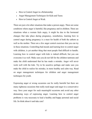 How to Control Anger in a Relationship
      Anger Management Techniques for Kids and Teens
      How to Control Anger at Work

There are just a lot other situations that make a person angry. There are some
conditions where anger is harmful, like pregnancy and in children. There are
situations when a woman feels angry, it might be due to the hormonal
changes that take place during pregnancy, nonetheless, learning how to
control anger during pregnancy is a must for health of both the unborn as
well as the mother. There are a few anger control exercises that you can try
in these situations. Controlling bad moods and learning how to control anger
with children, is yet another thing that most people find difficult to handle.
Learning how to control anger with kids is indeed difficult, but you can
overcome it as well. Make sure you do not fall for the children tantrums and
make the child understand that he has made a mistake. Anger will never
work well with the kids. Try to be assertive perhaps and make sure you
make the child to realize his mistake, in more healthy and calm way. Read
on anger management techniques for children and anger management
techniques for youth.


Expressing anger at wrong occasions can be really harmful but there are
many righteous occasions that really need anger and anger in a conservative
way. Save your anger for such meaningful occasions and avoid any other
demeaning ways of expressing anger. Learning how to control anger
problems is very necessary to lead a healthy and happy personal and social
life. So think about it and take care!



                                         87
 