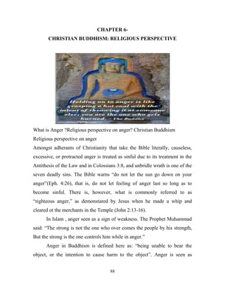 CHAPTER 6-
       CHRISTIAN BUDDHISM: RELIGIOUS PERSPECTIVE




What is Anger ?Religious perspective on anger? Christian Buddhism
Religious perspective on anger
Amongst adherants of Christianity that take the Bible literally, causeless,
excessive, or protracted anger is treated as sinful due to its treatment in the
Antithesis of the Law and in Colossians 3:8, and unbridle wrath is one of the
seven deadly sins. The Bible warns ―do not let the sun go down on your
anger‖(Eph. 4:26), that is, do not let feeling of anger last so long as to
become sinful. There is, however, what is commonly referred to as
―righteous anger,‖ as demonstared by Jesus when he made a whip and
cleared ot the merchants in the Temple (John 2:13-16).
      In Islam , anger seen as a sign of weakness. The Prophet Muhammad
said: ―The strong is not the one who over comes the people by his strength,
But the strong is the one controls him while in anger.‖
      Anger in Buddhism is defined here as: ―being unable to bear the
object, or the intention to cause harm to the object‖. Anger is seen as


                                      88
 