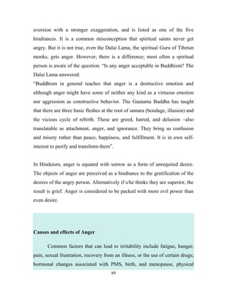 aversion with a stronger exaggeration, and is listed as one of the five
hindrances. It is a common misconception that spiritual saints never get
angry. But it is not true, even the Dalai Lama, the spiritual Guru of Tibetan
monks, gets anger. However, there is a difference; most often a spiritual
person is aware of the question: ―Is any anger acceptable in Buddhism? The
Dalai Lama answered:
―Buddhism in general teaches that anger is a destructive emotion and
although anger might have some of neither any kind as a virtuous emotion
nor aggression as constructive behavior. The Gautama Buddha has taught
that there are three basic fleshes at the root of samara (bondage, illusion) and
the vicious cycle of rebirth. These are greed, hatred, and delusion –also
translatable as attachment, anger, and ignorance. They bring us confusion
and misery rather than peace, happiness, and fulfillment. It is in own self-
interest to purify and transform them‖.


In Hinduism, anger is equated with sorrow as a form of unrequited desire.
The objects of anger are perceived as a hindrance to the gratification of the
desires of the angry person. Alternatively if s/he thinks they are superior, the
result is grief. Anger is considered to be packed with more evil power than
even desire.




Causes and effects of Anger

       Common factors that can lead to irritability include fatigue, hunger,
pain, sexual frustration, recovery from an illness, or the use of certain drugs;
hormonal changes associated with PMS, birth, and menopause, physical
                                      89
 