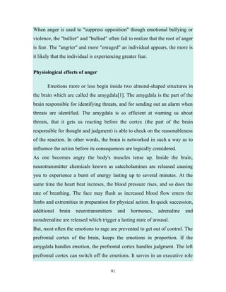 When anger is used to "suppress opposition" though emotional bullying or
violence, the "bullier" and "bullied" often fail to realize that the root of anger
is fear. The "angrier" and more "enraged" an individual appears, the more is
it likely that the individual is experiencing greater fear.


Physiological effects of anger

       Emotions more or less begin inside two almond-shaped structures in
the brain which are called the amygdala[1]. The amygdala is the part of the
brain responsible for identifying threats, and for sending out an alarm when
threats are identified. The amygdala is so efficient at warning us about
threats, that it gets us reacting before the cortex (the part of the brain
responsible for thought and judgment) is able to check on the reasonableness
of the reaction. In other words, the brain is networked in such a way as to
influence the action before its consequences are logically considered.
As one becomes angry the body's muscles tense up. Inside the brain,
neurotransmitter chemicals known as catecholamines are released causing
you to experience a burst of energy lasting up to several minutes. At the
same time the heart beat increses, the blood pressure rises, and so does the
rate of breathing. The face may flush as increased blood flow enters the
limbs and extremities in preparation for physical action. In quick succession,
additional   brain    neurotransmitters      and   hormones,    adrenaline    and
noradrenaline are released which trigger a lasting state of arousal.
But, most often the emotions to rage are prevented to get out of control. The
prefrontal cortex of the brain, keeps the emotions in proportion. If the
amygdala handles emotion, the prefrontal cortex handles judgment. The left
prefrontal cortex can switch off the emotions. It serves in an executive role


                                        91
 