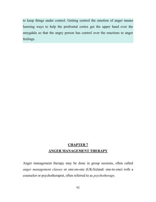 to keep things under control. Getting control the emotion of anger means
learning ways to help the prefrontal cortex get the upper hand over the
amygdala so that the angry person has control over the reactions to anger
feelings.




                               CHAPTER 7
                 ANGER MANAGEMENT THERAPY


Anger management therapy may be done in group sessions, often called
anger management classes or one-on-one (UK/Ireland: one-to-one) with a
counselor or psychotherapist, often referred to as psychotherapy.


                                     92
 