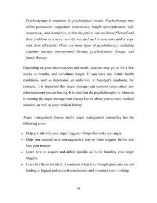 Psychotherapy is treatment by psychological means. Psychotherapy may
  utilize persuasion, suggestion, reassurance, insight (perceptiveness, self-
  awareness), and instruction so that the person can see himself/herself and
  their problems in a more realistic way and wish to overcome and/or cope
  with them effectively. There are many types of psychotherapy, including
  cognitive therapy, interpersonal therapy, psychodynamic therapy, and
  family therapy.

Depending on your circumstances and needs, sessions may go on for a few
weeks or months, and sometimes longer. If you have any mental health
conditions, such as depression, an addiction, or Asperger's syndrome, for
example, it is important that anger management sessions complement any
other treatment you are having. It is vital that the psychotherapist or whoever
is running the anger management classes knows about your current medical
situation, as well as your medical history.


Anger management classes and/or anger management counseling has the
following aims:

  Help you identify your anger triggers - things that make you angry.
  Help you respond in a non-aggressive way to these triggers before you
  lose your temper.
  Learn how to acquire and utilize specific skills for handling your anger
  triggers.
  Learn to effectively identify moments when your thought processes are not
  leading to logical and rational conclusions, and to correct your thinking.



                                      93
 