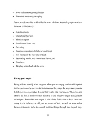 Your voice starts getting louder
  You start screaming or crying

Some people are able to identify the onset of these physical symptoms when
they are getting angry:

  Grinding teeth
  Clenching their jaw
  Stomach upset
  Accelerated heart rate
  Sweating
  Breathlessness (rapid shallow breathing)
  Hot flashes in the face and/or neck
  Trembling hands, and sometimes lips or jaw
  Dizziness
  Tingling at the back of the neck




Rating your anger

Being able to identify what happens when you are angry, and at which point
in the continuum between mild irritation and fury/rage the anger components
listed above occur, makes it easier for you to rate your anger. When you are
able to do this, it then becomes possible to use effective anger management
techniques. Remember that anger is not a leap from calm to fury, there are
many levels in between - if you are aware of this, as well as some other
factors, it is easier to be in control, to think things through in a logical way.


                                        96
 