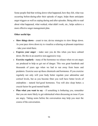 Some people find that writing down what happened, how they felt, what was
occurring before-during-after their episode of anger, helps them anticipate
anger triggers as well as coping during and after episodes. Being able to read
about what happened, what worked, what didn't work, etc., helps achieve a
more effective anger management plan.

Other useful tips

  Slow things down - count to ten; devise strategies to slow things down.
  As your pace slows down try to visualize a relaxing or pleasant experience
  - take your mind there.
  Express your anger - make sure you do this when you have calmed
  down. Do this in an assertive non-aggressive way.
  Exercise regularly - many of the hormones we release when we are angry
  are produced to help us get out of danger. This was great hundreds and
  thousands of years ago when we had to run away from bears and
  predators. Exercise uses up those chemicals and hormones. If you exercise
  regularly not only will your body better regulate your adrenaline and
  cortisol levels, but as you become fitter you well have better levels of
  endorphins - natural feel-good hormones. You will also sleep better; a
  crucial factor for good mental health.
  Plan what you want to say - if something is bothering you, remember
  that you are more likely to get sidetracked when discussing an issue if you
  are angry. Taking notes before the conversation may help you steer the
  course of the conversation.




                                      98
 