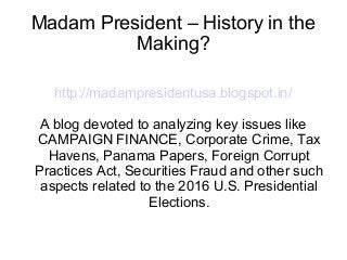 Madam President – History in the
Making?
http://madampresidentusa.blogspot.in/
A blog devoted to analyzing key issues like
CAMPAIGN FINANCE, Corporate Crime, Tax
Havens, Panama Papers, Foreign Corrupt
Practices Act, Securities Fraud and other such
aspects related to the 2016 U.S. Presidential
Elections.
 