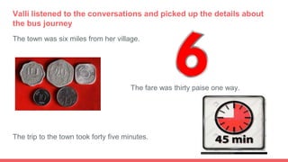 Valli listened to the conversations and picked up the details about
the bus journey
The town was six miles from her village.
●
The fare was thirty paise one way.
The trip to the town took forty five minutes.
 