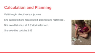 Calculation and Planning
Valli thought about her bus journey.
She calculated and recalculated, planned and replanned .
She could take bus at 1 0’ clock afternoon.
She could be back by 2:45
 