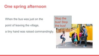 One spring afternoon
When the bus was just on the
point of leaving the village,
a tiny hand was raised commandingly.
Stop the
bus! Stop
the bus!
 