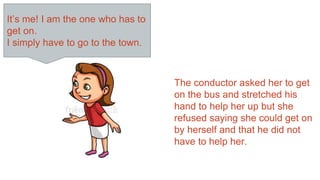 It’s me! I am the one who has to
get on.
I simply have to go to the town.
The conductor asked her to get
on the bus and stretched his
hand to help her up but she
refused saying she could get on
by herself and that he did not
have to help her.
 