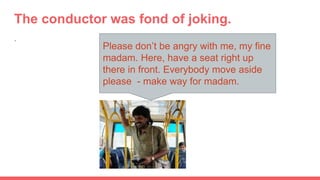 The conductor was fond of joking.
.
Please don’t be angry with me, my fine
madam. Here, have a seat right up
there in front. Everybody move aside
please - make way for madam.
 
