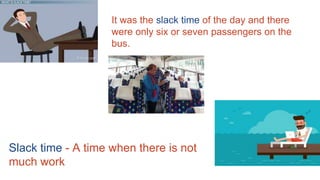 Slack time - A time when there is not
much work
It was the slack time of the day and there
were only six or seven passengers on the
bus.
 