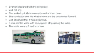 ● Everyone laughed with the conductor.
● Valli felt shy.
● She walked quickly to an empty seat and sat down.
● The conductor blew his whistle twice and the bus moved forward.
● Valli observed that it was a new bus.
● It was painted white with some green strips along the sides.
● The seats were soft and luxurious.
 