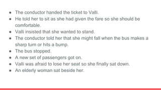 ● The conductor handed the ticket to Valli.
● He told her to sit as she had given the fare so she should be
comfortable.
● Valli insisted that she wanted to stand.
● The conductor told her that she might fall when the bus makes a
sharp turn or hits a bump.
● The bus stopped.
● A new set of passengers got on.
● Valli was afraid to lose her seat so she finally sat down.
● An elderly woman sat beside her.
 