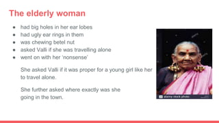 The elderly woman
● had big holes in her ear lobes
● had ugly ear rings in them
● was chewing betel nut
● asked Valli if she was travelling alone
● went on with her ‘nonsense’
She asked Valli if it was proper for a young girl like her
to travel alone.
She further asked where exactly was she she
going in the town.
 