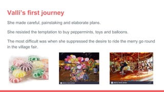 Valli’s first journey
She made careful, painstaking and elaborate plans.
She resisted the temptation to buy peppermints, toys and balloons.
The most difficult was when she suppressed the desire to ride the merry go round
in the village fair.
 