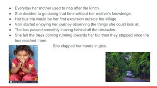 ● Everyday her mother used to nap after the lunch.
● She decided to go during that time without her mother’s knowledge.
● Her bus trip would be her first excursion outside the village.
● Valli started enjoying her journey observing the things she could look at.
● The bus passed smoothly leaving behind all the obstacles.
● She felt the trees coming running towards her but then they stopped once the
bus reached them.
● She clapped her hands in glee.
 