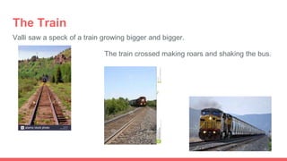 The Train
Valli saw a speck of a train growing bigger and bigger.
The train crossed making roars and shaking the bus.
 