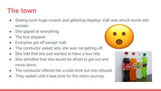 The town
● Seeing such huge crowds and glittering displays Valli was struck dumb with
wonder.
● She gaped at everything.
● The bus stopped.
● Everyone got off except Valli.
● The conductor asked why she was not getting off.
● She told that she just wanted to have a bus ride.
● She admitted that she would be afraid to get out and
move alone.
● The conductor offered her a cold drink but she refused.
● They waited until it was time for the return journey.
 