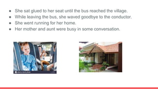 ● She sat glued to her seat until the bus reached the village.
● While leaving the bus, she waved goodbye to the conductor.
● She went running for her home.
● Her mother and aunt were busy in some conversation.
 