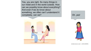 Yes, you are right. So many things in
our midst and in the world outside. How
can we possibly know about everything?
And even if we do know about
something, we often can’t understand it
completely, can we? Oh, yes!
 